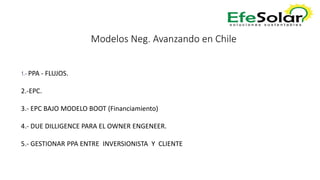 Modelos Neg. Avanzando en Chile
1.- PPA - FLUJOS.
2.-EPC.
3.- EPC BAJO MODELO BOOT (Financiamiento)
4.- DUE DILLIGENCE PARA EL OWNER ENGENEER.
5.- GESTIONAR PPA ENTRE INVERSIONISTA Y CLIENTE
 