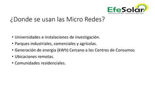 ¿Donde se usan las Micro Redes?
• Universidades e instalaciones de investigación.
• Parques industriales, comerciales y agrícolas.
• Generación de energìa (kWh) Cercano a los Centros de Consumos
• Ubicaciones remotas.
• Comunidades residenciales.
 