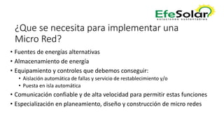 ¿Que se necesita para implementar una
Micro Red?
• Fuentes de energías alternativas
• Almacenamiento de energía
• Equipamiento y controles que debemos conseguir:
• Aislación automática de fallas y servicio de restablecimiento y/o
• Puesta en isla automática
• Comunicación confiable y de alta velocidad para permitir estas funciones
• Especialización en planeamiento, diseño y construcción de micro redes
 