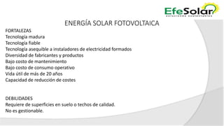 ENERGÍA SOLAR FOTOVOLTAICA
FORTALEZAS
Tecnología madura
Tecnología fiable
Tecnología asequible a instaladores de electricidad formados
Diversidad de fabricantes y productos
Bajo costo de mantenimiento
Bajo costo de consumo operativo
Vida útil de más de 20 años
Capacidad de reducción de costes
DEBILIDADES
Requiere de superficies en suelo o techos de calidad.
No es gestionable.
 