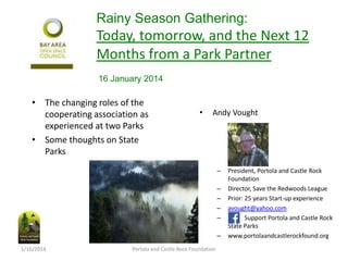 Rainy Season Gathering:

Today, tomorrow, and the Next 12
Months from a Park Partner
16 January 2014

• The changing roles of the
cooperating association as
experienced at two Parks
• Some thoughts on State
Parks

•

Andy Vought

–
–
–
–
–
–
1/16/2014

Portola and Castle Rock Foundation

President, Portola and Castle Rock
Foundation
Director, Save the Redwoods League
Prior: 25 years Start-up experience
avought@yahoo.com
Support Portola and Castle Rock
State Parks
www.portolaandcastlerockfound.org

 
