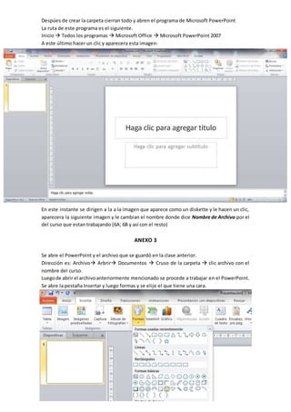 Despúes de crear la carpeta cierran todo y abren el programa de Microsoft PowerPoint
La ruta de este programa es el siguiente.
Inicio  Todos los programas  Microsoft Office  Microsoft PowerPoint 2007
A este último hacer un clic y aparecera esta imagen:
En este instante se dirigen a la a la imagen que aparece como un diskette y le hacen un clic,
aparecera la siguiente imagen y le cambian el nombre donde dice Nombre de Archivo por el
del curso que estan trabajando (6A; 6B y así con el resto)
ANEXO 3
Se abre el PowerPoint y el archivo que se guardó en la clase anterior.
Dirección es: Archivo Arbrir Documentos  Cruso de la carpeta  clic archivo con el
nombre del curso.
Luegode abrir el archivoanteriormente mencionado se procede a trabajar en el PowerPoint.
Se abre la pestaña Insertar y luego formas y se elije el que tiene una cara.
 