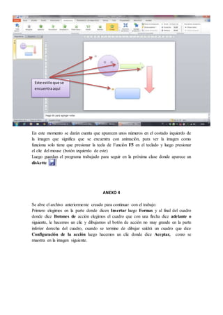 En este momento se darán cuenta que aparecen unos números en el costado izquierdo de
la imagen que significa que se encuentra con animación, para ver la imagen como
funciona solo tiene que presionar la tecla de Función F5 en el teclado y luego presionar
el clic del mouse (botón izquierdo de este)
Luego guardan el programa trabajado para seguir en la próxima clase donde aparece un
diskette
ANEXO 4
Se abre el archivo anteriormente creado para continuar con el trabajo:
Primero elegimos en la parte donde dicen Insertar luego Formas y al final del cuadro
donde dice Botones de acción elegimos el cuadro que con una flecha dice adelante o
siguiente, le hacemos un clic y dibujamos el botón de acción no muy grande en la parte
inferior derecha del cuadro, cuando se termine de dibujar saldrá un cuadro que dice
Configuración de la acción luego hacemos un clic donde dice Aceptar, como se
muestra en la imagen siguiente.
Este estiloque se
encuentraaquí
 