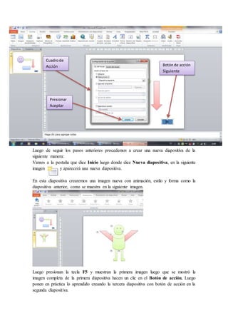 Luego de seguir los pasos anteriores procedemos a crear una nueva diapositiva de la
siguiente manera:
Vamos a la pestaña que dice Inicio luego donde dice Nueva diapositiva, en la siguiente
imagen y aparecerá una nueva diapositiva.
En esta diapositiva crearemos una imagen nueva con animación, estilo y forma como la
diapositiva anterior, como se muestra en la siguiente imagen.
Luego presionan la tecla F5 y muestran la primera imagen luego que se mostró la
imagen completa de la primera diapositiva hacen un clic en el Botón de acción. Luego
ponen en práctica lo aprendido creando la tercera diapositiva con botón de acción en la
segunda diapositiva.
Botónde acción
Siguiente
Cuadrode
Acción
Presionar
Aceptar
 