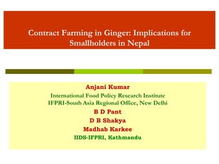 Contract Farming in Ginger: Implications for
Smallholders in Nepal
Anjani Kumar
International Food Policy Research Institute
IFPRI-South Asia Regional Office, New Delhi
B D Pant
D B Shakya
Madhab Karkee
IIDS-IFPRI, Kathmandu
 