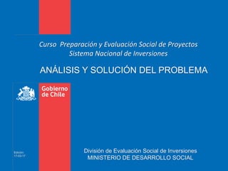 ANÁLISIS Y SOLUCIÓN DEL PROBLEMA
Curso Preparación y Evaluación Social de Proyectos
Sistema Nacional de Inversiones
División de Evaluación Social de Inversiones
MINISTERIO DE DESARROLLO SOCIAL
Edición:
17-03-17
 