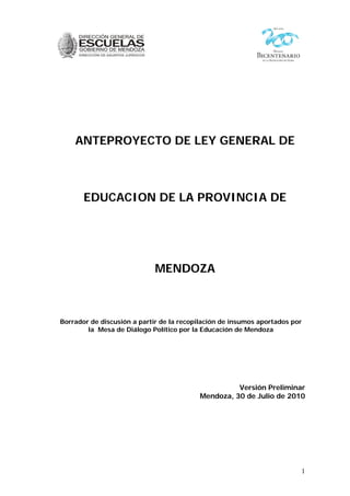 1
ANTEPROYECTO DE LEY GENERAL DE
EDUCACION DE LA PROVINCIA DE
MENDOZA
Borrador de discusión a partir de la recopilación de insumos aportados por
la Mesa de Diálogo Político por la Educación de Mendoza
Versión Preliminar
Mendoza, 30 de Julio de 2010
 