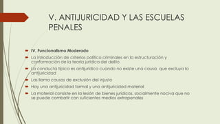 V. ANTIJURICIDAD Y LAS ESCUELAS
PENALES
 IV. Funcionalismo Moderado
 La introducción de criterios político criminales en la estructuración y
conformación de la teoría jurídica del delito
 La conducta típica es antijurídica cuando no existe una causa que excluya la
antijuricidad
 Las llama causas de exclusión del injusto
 Hay una antijuricidad formal y una antijuricidad material
 La material consiste en la lesión de bienes jurídicos, socialmente nociva que no
se puede combatir con suficientes medios extrapenales
 