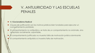 V. ANTIJURICIDAD Y LAS ESCUELAS
PENALES
 V. Funcionalismo Radical
 Causas de justificación son los motivos jurídicos bien fundados para ejecutar un
comportamiento prohibido
 El comportamiento no antijurídico, se trata de un comportamiento no anómalo, sino
aceptado socialmente, soportable,
 El comportamiento justificado no muestra falta de motivación jurídica dominante
 El comportamiento antijurídico sí muestra falta de motivación,
 