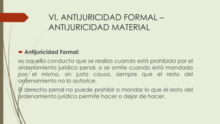 VI. ANTIJURICIDAD FORMAL –
ANTIJURICIDAD MATERIAL
 Antijuricidad Formal:
es aquella conducta que se realiza cuando está prohibida por el
ordenamiento jurídico penal, o se omite cuando está mandada
por el mismo, sin justa causa, siempre que el resto del
ordenamiento no lo autorice.
El derecho penal no puede prohibir o mandar lo que el resto del
ordenamiento jurídico permite hacer o dejar de hacer.
 