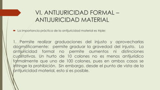 VI. ANTIJURICIDAD FORMAL –
ANTIJURICIDAD MATERIAL
 La importancia práctica de la antijuricidad material es triple:
1. Permite realizar graduaciones del injusto y aprovecharlas
dogmáticamente: permite graduar la gravedad del injusto. La
antijuricidad formal no permite aumentos ni distinciones
cualitativas. Un hurto de 10 colones no es menos antijurídico
formalmente que uno de 100 colones, pues en ambos casos se
infringe la prohibición. Sin embargo, desde el punto de vista de la
antijuricidad material, esto sí es posible.
 