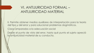 VI. ANTIJURICIDAD FORMAL –
ANTIJURICIDAD MATERIAL
II. Permite obtener medios auxiliares de interpretación para la teoría
del tipo y del error y para solucionar problemas dogmáticos,
Casos amparados a la adecuación social
Desde el punto de vista del error, hasta qué punto el sujeto apreció
la antijuricidad material de su conducta.
 