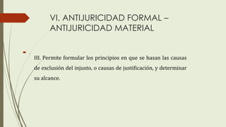 VI. ANTIJURICIDAD FORMAL –
ANTIJURICIDAD MATERIAL
 .
III. Permite formular los principios en que se basan las causas
de exclusión del injusto, o causas de justificación, y determinar
su alcance.
 