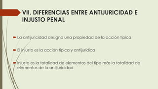 VII. DIFERENCIAS ENTRE ANTIJURICIDAD E
INJUSTO PENAL
 La antijuricidad designa una propiedad de la acción típica
 El injusto es la acción típica y antijurídica
 Injusto es la totalidad de elementos del tipo más la totalidad de
elementos de la antijuricidad
 