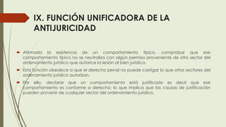 IX. FUNCIÓN UNIFICADORA DE LA
ANTIJURICIDAD
 Afirmada la existencia de un comportamiento típico, comprobar que ese
comportamiento típico no se neutraliza con algún permiso proveniente de otro sector del
ordenamiento jurídico que autorice la lesión al bien jurídico.
 Esta función obedece a que el derecho penal no puede castigar lo que otros sectores del
ordenamiento jurídico autorizan.
 Por ello, declarar que un comportamiento está justificado es decir que ese
comportamiento es conforme a derecho; lo que implica que las causas de justificación
pueden provenir de cualquier sector del ordenamiento jurídico.
 