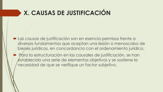 X. CAUSAS DE JUSTIFICACIÓN
 Las causas de justificación son en esencia permisos frente a
diversos fundamentos que aceptan una lesión o menoscabo de
bienes jurídicos, en concordancia con el ordenamiento jurídico,
 Para la estructuración en las causales de justificación, se han
establecido una serie de elementos objetivos y se sostiene la
necesidad de que se verifique un factor subjetivo.
 