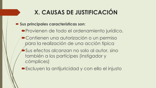 X. CAUSAS DE JUSTIFICACIÓN
 Sus principales características son:
Provienen de todo el ordenamiento jurídico.
Contienen una autorización o un permiso
para la realización de una acción típica
Sus efectos alcanzan no solo al autor, sino
también a los partícipes (instigador y
cómplices)
Excluyen la antijuricidad y con ello el injusto
 
