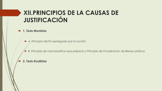 XII.PRINCIPIOS DE LA CAUSAS DE
JUSTIFICACIÓN
 1. Tesis Monistas
 A. Principio del Fin perseguido por la acción
 B. Principio de más beneficio que perjuicio o Principio de Ponderación de Bienes jurídicos
 2. Tesis Dualistas
 