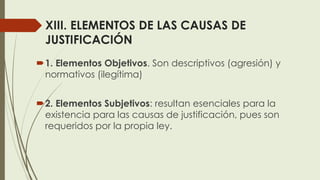 XIII. ELEMENTOS DE LAS CAUSAS DE
JUSTIFICACIÓN
1. Elementos Objetivos. Son descriptivos (agresión) y
normativos (ilegítima)
2. Elementos Subjetivos: resultan esenciales para la
existencia para las causas de justificación, pues son
requeridos por la propia ley.
 
