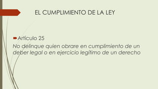 EL CUMPLIMIENTO DE LA LEY
Artículo 25
No delinque quien obrare en cumplimiento de un
deber legal o en ejercicio legítimo de un derecho
 