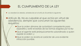 EL CUMPLIMIENTO DE LA LEY
 La obediencia debida, establecida en el artículo 36 señala lo siguiente:
Artículo 36. No es culpable el que actúa en virtud de
obediencia, siempre que concurran los siguientes
requisitos:
Que la orden dimane de autoridad competente para
expedirla y esté revestida de las formas exigidas por la ley
Que el agente esté jerárquicamente subordinado a quien
expide la orden; y
Que la orden no revista el carácter de una evidente
infracción punible.
 