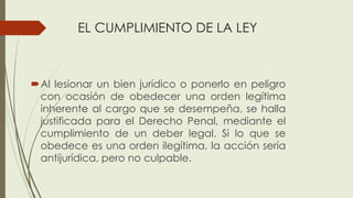 EL CUMPLIMIENTO DE LA LEY
Al lesionar un bien jurídico o ponerlo en peligro
con ocasión de obedecer una orden legítima
inherente al cargo que se desempeña, se halla
justificada para el Derecho Penal, mediante el
cumplimiento de un deber legal. Si lo que se
obedece es una orden ilegítima, la acción sería
antijurídica, pero no culpable.
 