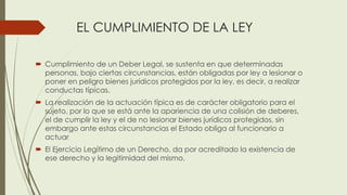 EL CUMPLIMIENTO DE LA LEY
 Cumplimiento de un Deber Legal, se sustenta en que determinadas
personas, bajo ciertas circunstancias, están obligadas por ley a lesionar o
poner en peligro bienes jurídicos protegidos por la ley, es decir, a realizar
conductas típicas.
 La realización de la actuación típica es de carácter obligatorio para el
sujeto, por lo que se está ante la apariencia de una colisión de deberes,
el de cumplir la ley y el de no lesionar bienes jurídicos protegidos, sin
embargo ante estas circunstancias el Estado obliga al funcionario a
actuar
 El Ejercicio Legítimo de un Derecho, da por acreditado la existencia de
ese derecho y la legitimidad del mismo.
 