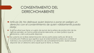 CONSENTIMIENTO DEL
DERECHOHABIENTE
 Artículo 26: No delinque quien lesiona o pone en peligro un
derecho con el consentimiento de quien válidamente pueda
darlo.
 Es la facultad que tiene un sujeto de excluir de la esfera de protección de las
normas penales, en forma jurídicamente relevante, un bien jurídico que le
pertenece y del cual puede disponer.
 Se sustenta en la libre determinación de los particulares (artículo 28 de la
Constitución Política) que significa que el ordenamiento jurídico la confiere al
individuo una autonomía o un derecho de autodeterminación. Quien puede
disponer de un derecho será aquel que lo tiene, su titular.
 