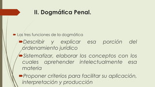 II. Dogmática Penal.
 Las tres funciones de la dogmática
Describir y explicar esa porción del
ordenamiento jurídico
Sistematizar, elaborar los conceptos con los
cuales aprehender intelectualmente esa
materia
Proponer criterios para facilitar su aplicación,
interpretación y producción
 