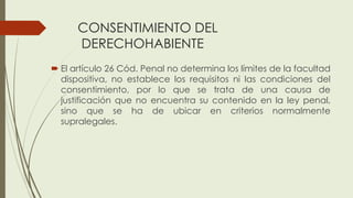 CONSENTIMIENTO DEL
DERECHOHABIENTE
 El artículo 26 Cód. Penal no determina los límites de la facultad
dispositiva, no establece los requisitos ni las condiciones del
consentimiento, por lo que se trata de una causa de
justificación que no encuentra su contenido en la ley penal,
sino que se ha de ubicar en criterios normalmente
supralegales.
 