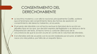 CONSENTIMIENTO DEL
DERECHOHABIENTE
 La doctrina moderna y con ella la nacional, principalmente Castillo, sostiene
que el fenómeno del consentimiento tiene dos formas de aparición: el
consentimiento del derecho habiente y el acuerdo.
 El acuerdo del ofendido con el hecho excluye la tipicidad de la acción en
aquellos tipos en los que, por decisión expresa del legislador o se deduzca de la
interpretación del texto, el hecho toma su carácter delictuoso de la
circunstancia de que la acción ocurre en contra de la voluntad del ofendido.
 Si el ofendido está de acuerdo con la acción realizada por el autor, el delito no
nace a la vida jurídica, por falta de un requisito típico.
 