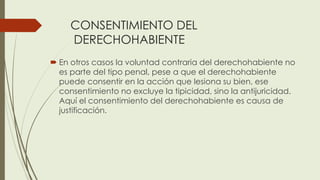 CONSENTIMIENTO DEL
DERECHOHABIENTE
 En otros casos la voluntad contraria del derechohabiente no
es parte del tipo penal, pese a que el derechohabiente
puede consentir en la acción que lesiona su bien, ese
consentimiento no excluye la tipicidad, sino la antijuricidad.
Aquí el consentimiento del derechohabiente es causa de
justificación.
 
