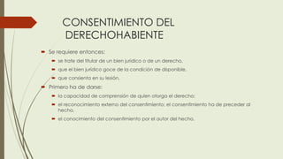 CONSENTIMIENTO DEL
DERECHOHABIENTE
 Se requiere entonces:
 se trate del titular de un bien jurídico o de un derecho,
 que el bien jurídico goce de la condición de disponible,
 que consienta en su lesión.
 Primero ha de darse:
 la capacidad de comprensión de quien otorga el derecho;
 el reconocimiento externo del consentimiento; el consentimiento ha de preceder al
hecho,
 el conocimiento del consentimiento por el autor del hecho.
 