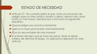 ESTADO DE NECESIDAD
 Artículo 27: No comete delito el que, ante una situación de
peligro para un bien jurídico propio o ajeno, lesiona otro, para
evitar un mal mayor, siempre que concurran los siguientes
requisitos:
 Que el peligro sea actual o inminente
 Que no lo haya provocado voluntariamente
 Que no sea evitable de otra manera
 Si el titular del bien que se trata de salvar, tiene el deber
jurídico de afrontar el riesgo, no aplicará lo dispuesto en este
artículo.
 