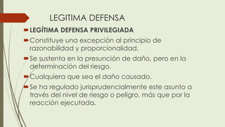 LEGITIMA DEFENSA
LEGÍTIMA DEFENSA PRIVILEGIADA
Constituye una excepción al principio de
razonabilidad y proporcionalidad.
Se sustenta en la presunción de daño, pero en la
determinación del riesgo.
Cualquiera que sea el daño causado.
Se ha regulado jurisprudencialmente este asunto a
través del nivel de riesgo o peligro, más que por la
reacción ejecutada.
 