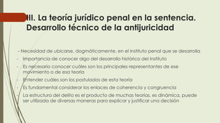 III. La teoría jurídico penal en la sentencia.
Desarrollo técnico de la antijuricidad
- Necesidad de ubicarse, dogmáticamente, en el instituto penal que se desarrolla
- Importancia de conocer algo del desarrollo histórico del instituto
- Es necesario conocer cuáles son los principales representantes de ese
movimiento o de esa teoría
- Entender cuáles son los postulados de esta teoría
- Es fundamental considerar los enlaces de coherencia y congruencia
- La estructura del delito es el producto de muchas teorías, es dinámica, puede
ser utilizada de diversas maneras para explicar y justificar una decisión
 