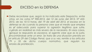 EXCESO en la DEFENSA
 Debe recordarse que, según lo ha indicado este Despacho, entre
otros, en los votos Nº 900-2013, del 12 de junio del 2013, Nº 453-
2013, de las 10:15 horas, del 19 de abril del 2013, el exceso en la
defensa se da cuando la persona cree que el medio que emplea
es el adecuado para superar la agresión ilegítima que sufre,
cuando en realidad es más severo de lo necesario. En esos casos,
aunque la respuesta es excesiva, el agente cree que es la justa,
encontrándose ante un error. Se trata de una situación prevista en
el artículo 29 del Código Penal, que a su vez, remite a los artículos
79 y 35 de dicho cuerpo normativo, que regulan los
errores de prohibición.
 