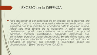 EXCESO en la DEFENSA
 Para descartar la concurrencia de un exceso en la defensa, era
necesario que se valoraran aquellos elementos probatorios que
sugirieran que la respuesta del encartado ante la agresión sufrida,
había sido más severa de lo necesario. A partir de dicha
ponderación, podía desacreditarse su contenido, o por el
contrario, merecer credibilidad, arrojando elementos que
permitieran acreditar dicha circunstancia. En este último caso, era
exigible que se estableciera si el error bajo el cual pudo haber
actuado el agente, era vencible o invencible, según las
circunstancias.” (Sala Tercera Voto 125-2016)
 