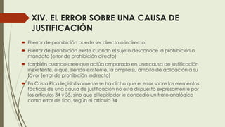 XIV. EL ERROR SOBRE UNA CAUSA DE
JUSTIFICACIÓN
 El error de prohibición puede ser directo o indirecto.
 El error de prohibición existe cuando el sujeto desconoce la prohibición o
mandato (error de prohibición directo)
 también cuando cree que actúa amparado en una causa de justificación
inexistente, o que, siendo existente, la amplía su ámbito de aplicación a su
favor (error de prohibición indirecto)
 En Costa Rica legislativamente se ha dicho que el error sobre los elementos
fácticos de una causa de justificación no está dispuesto expresamente por
los artículos 34 y 35, sino que el legislador le concedió un trato analógico
como error de tipo, según el artículo 34
 