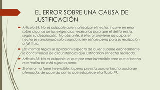 EL ERROR SOBRE UNA CAUSA DE
JUSTIFICACIÓN
 Artículo 34: No es culpable quien, al realizar el hecho, incurre en error
sobre algunas de las exigencias necesarias para que el delito exista,
según su descripción. No obstante, si el error proviene de culpa, el
hecho se sancionará sólo cuando la ley señale pena para su realización
a tal título.
 Las mismas reglas se aplicarán respecto de quien supone erróneamente
la concurrencia de circunstancias que justificarían el hecho realizado.
 Artículo 35: No es culpable, el que por error invencible cree que el hecho
que realiza no está sujeto a pena.
 Si el error no fuere invencible, la pena prevista para el hecho podrá ser
atenuada, de acuerdo con lo que establece el artículo 79.
 