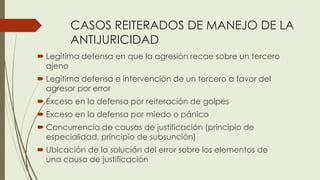 CASOS REITERADOS DE MANEJO DE LA
ANTIJURICIDAD
 Legítima defensa en que la agresión recae sobre un tercero
ajeno
 Legítima defensa e intervención de un tercero a favor del
agresor por error
 Exceso en la defensa por reiteración de golpes
 Exceso en la defensa por miedo o pánico
 Concurrencia de causas de justificación (principio de
especialidad, principio de subsunción)
 Ubicación de la solución del error sobre los elementos de
una causa de justificación
 