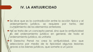 IV. LA ANTIJURICIDAD
Se dice que es la contradicción entre la acción típica y el
ordenamiento jurídico, se requiere por tanto, del
cumplimiento de los elementos anteriores
No se trata de un concepto penal, sino que la antijuricidad
es del ordenamiento jurídico en general, de todo el
ordenamiento jurídico, es unitaria
El Derecho Penal no crea la antijuricidad, sino que
selecciona por medio de la tipicidad algunas lesiones
graves a los bienes jurídicos, que somete a un juicio
 