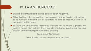 IV. LA ANTIJURICIDAD
 El juicio de antijuricidad es una constatación negativa.
 El hecho típico, la acción típica, genera una sospecha de antijuricidad,
es la función indiciaria de la tipicidad, la que se desvirtúa sólo si se
presentan justificantes
 El juicio de antijuricidad descansa siempre en la lesión o puesta en
peligro de un bien jurídico (desvalor del resultado) producida por una
acción desvalorada (desvalor de la acción)
Juicio de Antijuricidad:
Desvalor de acción + Desvalor de resultado
 
