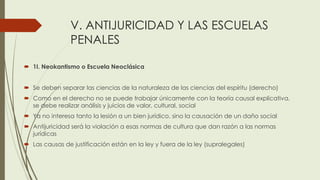 V. ANTIJURICIDAD Y LAS ESCUELAS
PENALES
 1I. Neokantismo o Escuela Neoclásica
 Se deben separar las ciencias de la naturaleza de las ciencias del espíritu (derecho)
 Como en el derecho no se puede trabajar únicamente con la teoría causal explicativa,
se debe realizar análisis y juicios de valor, cultural, social
 Ya no interesa tanto la lesión a un bien jurídico, sino la causación de un daño social
 Antijuricidad será la violación a esas normas de cultura que dan razón a las normas
jurídicas
 Las causas de justificación están en la ley y fuera de la ley (supralegales)
 