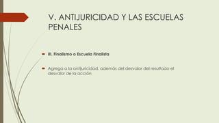 V. ANTIJURICIDAD Y LAS ESCUELAS
PENALES
 III. Finalismo o Escuela Finalista
 Agrega a la antijuricidad, además del desvalor del resultado el
desvalor de la acción
 