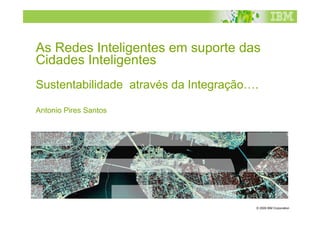As Redes Inteligentes em suporte das
Cidades Inteligentes
Sustentabilidade através da Integração….

Antonio Pires Santos




                                       © 2009 IBM Corporation
 