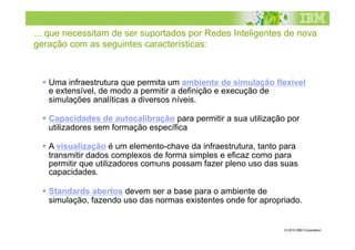 ... que necessitam de ser suportados por Redes Inteligentes de nova
geração com as seguintes características:



   Uma infraestrutura que permita um ambiente de simulação flexível
    e extensível, de modo a permitir a definição e execução de
    simulações analíticas a diversos níveis.

   Capacidades de autocalibração para permitir a sua utilização por
    utilizadores sem formação específica

   A visualização é um elemento-chave da infraestrutura, tanto para
    transmitir dados complexos de forma simples e eficaz como para
    permitir que utilizadores comuns possam fazer pleno uso das suas
    capacidades.

   Standards abertos devem ser a base para o ambiente de
    simulação, fazendo uso das normas existentes onde for apropriado.


                                                                © 2010 IBM Corporation
 