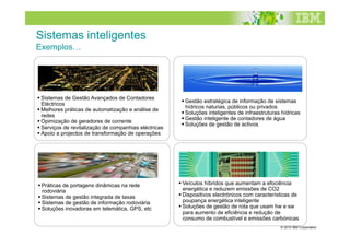 Sistemas inteligentes
Exemplos…
Intelligent Utility Networks                             Advanced Water Management




 Sistemas de Gestão Avançados de Contadores
                                                         Gestão estratégica de informação de sistemas
  Eléctricos
                                                          hídricos naturias, públicos ou privados
 Melhores práticas de automatização e análise de
                                                         Soluções inteligentes de infraestruturas hídricas
  redes
                                                         Gestão inteligente de contadores de água
 Opimização de geradores de corrente
                                                         Soluções de gestão de activos
 Serviços de revitalização de companhias eléctricas
 Apoio a projectos de transformação de operações

Intelligent Transportation Systems                     Smarter Products




 Práticas de portagens dinâmicas na rede               Veículos híbridos que aumentam a efociência
  rodoviária                                             energética e reduzem emissões de CO2
 Sistemas de gestão integrada de taxas                 Dispositivos electrónicos com características de
 Sistemas de gestão de informação rodoviária            poupança energética inteligente
 Soluções inovadoras em telemática, GPS, etc           Soluções de gestão de rota que usam hw e sw
                                                         para aumento de eficiência e redução de
                                                         consumo de combustível e emissões carbónicas
                                                                                                  © 2010 IBM Corporation
 