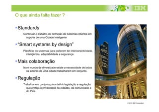 O que ainda falta fazer ?

 Standards
    Continuar  o trabalho de definição de Sistemas Abertos em
       suporte de uma Cidade Inteligente

 “Smart systems by design”
    Planificar os sistemas para poderem ter interconectividade,
       inteligência, adaptabilidade e segurança.

 Mais colaboração
    Num   mundo de diversidade existe a necessidade de todos
       os actores de uma cidade trabalharem em conjunto.

 Regulação
    Trabalhar em conjunto para definir legislação e regulação
       que proteja a privacidade do cidadão, da comunicade e
       do País.
    


                                                                  © 2010 IBM Corporation
 