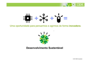 +            +           =
Uma oportunidade para pensarmos e agirmos de forma inovadora.




              Desenvolvimento Sustentável



                                                     © 2010 IBM Corporation
 